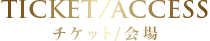 TICKET/ACCESS チケット/会場