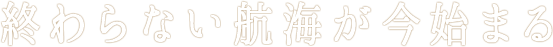 終わらない航海が今始まる